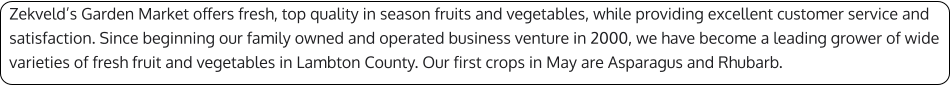 Zekveld’s Garden Market offers fresh, top quality in season fruits and vegetables, while providing excellent customer service and satisfaction. Since beginning our family owned and operated business venture in 2000, we have become a leading grower of wide varieties of fresh fruit and vegetables in Lambton County. Our first crops in May are Asparagus and Rhubarb.